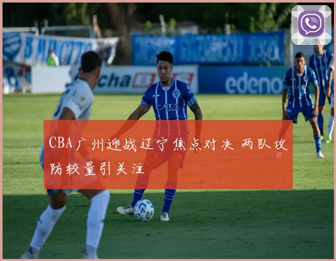 CBA广州迎战辽宁焦点对决 两队攻防较量引关注