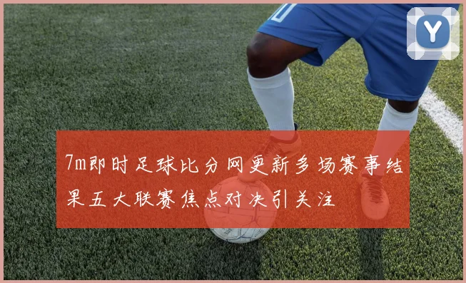7m即时足球比分网更新多场赛事结果五大联赛焦点对决引关注