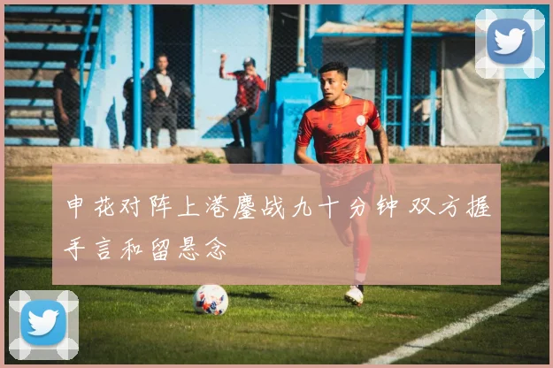 申花对阵上港鏖战九十分钟 双方握手言和留悬念