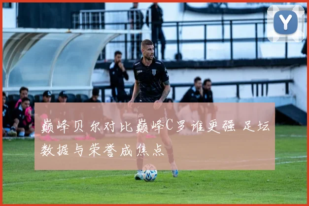 巅峰贝尔对比巅峰C罗谁更强 足坛数据与荣誉成焦点