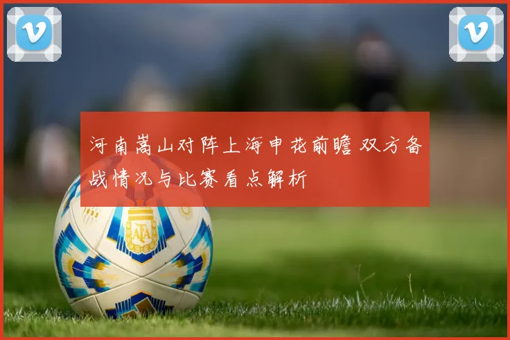 河南嵩山对阵上海申花前瞻 双方备战情况与比赛看点解析
