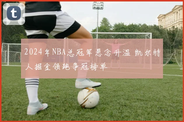 2024年NBA总冠军悬念升温 凯尔特人掘金领跑争冠榜单