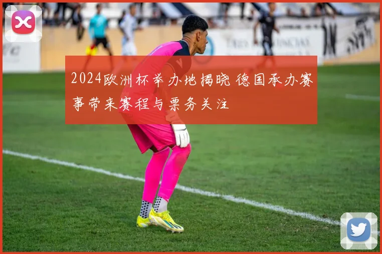 2024欧洲杯举办地揭晓 德国承办赛事带来赛程与票务关注