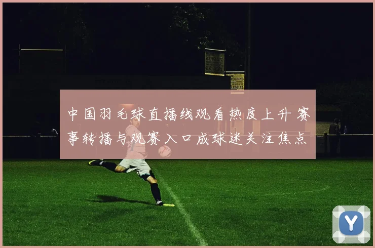 中国羽毛球直播线观看热度上升 赛事转播与观赛入口成球迷关注焦点
