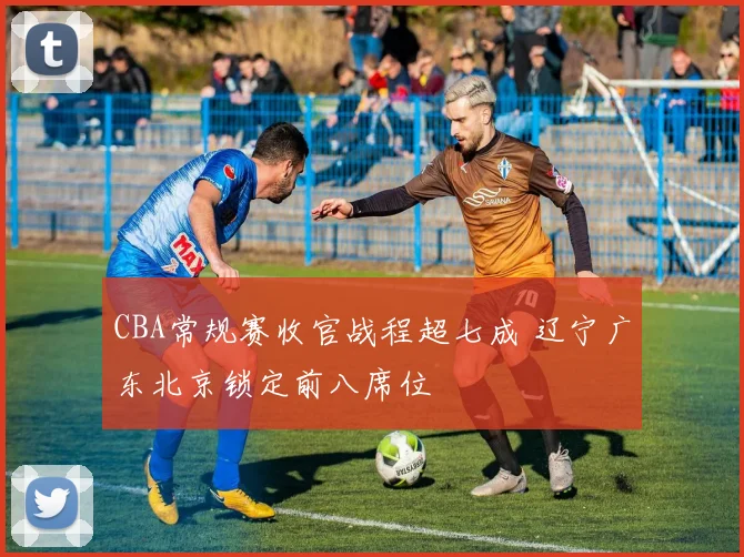 CBA常规赛收官战程超七成 辽宁广东北京锁定前八席位