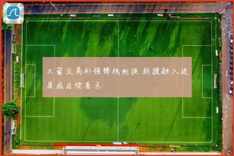 火箭交易补强锋线轮换 新援融入进度成后续看点