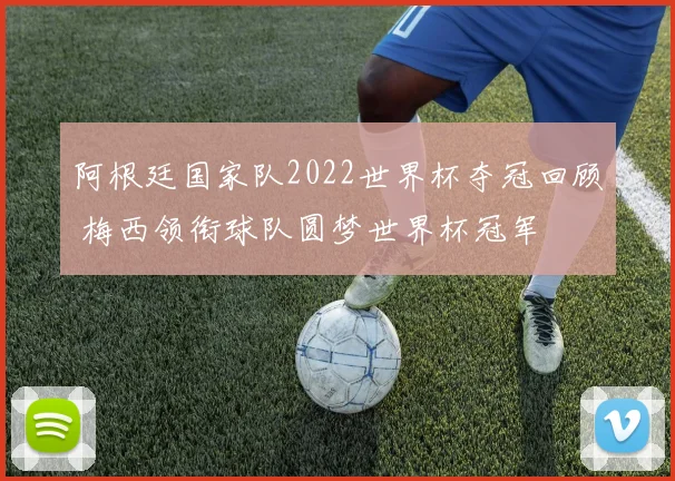阿根廷国家队2022世界杯夺冠回顾 梅西领衔球队圆梦世界杯冠军
