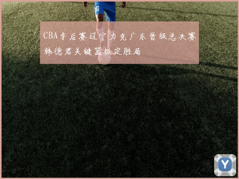CBA季后赛辽宁力克广东晋级总决赛韩德君关键篮板定胜局