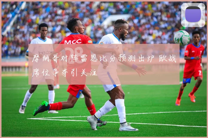 摩纳哥对阵雷恩比分预测出炉 欧战席位争夺引关注