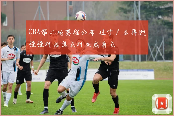 CBA第二轮赛程公布 辽宁广东再迎强强对话焦点对决成看点
