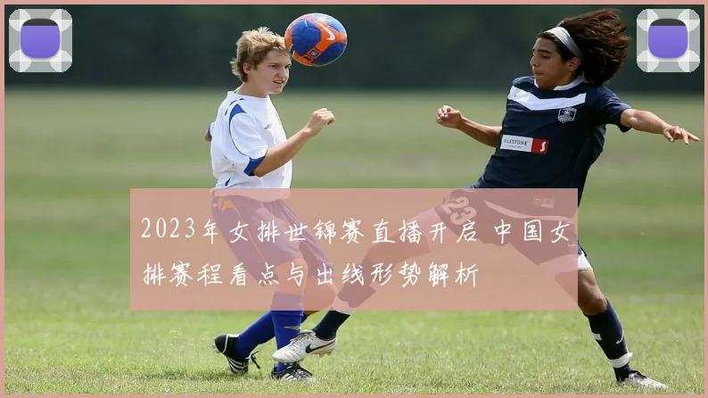2023年女排世锦赛直播开启 中国女排赛程看点与出线形势解析