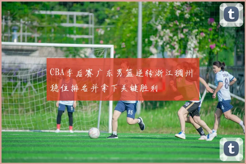 CBA季后赛广东男篮逆转浙江稠州 稳住排名并拿下关键胜利