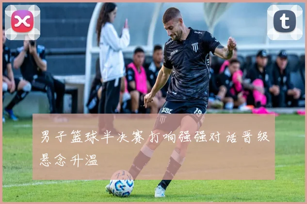 男子篮球半决赛打响强强对话晋级悬念升温