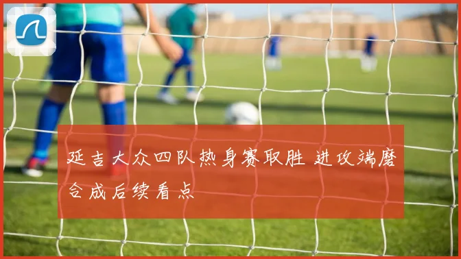 延吉大众四队热身赛取胜 进攻端磨合成后续看点