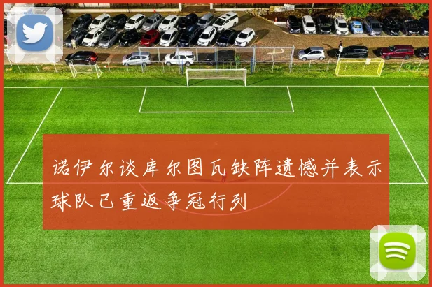 诺伊尔谈库尔图瓦缺阵遗憾并表示球队已重返争冠行列