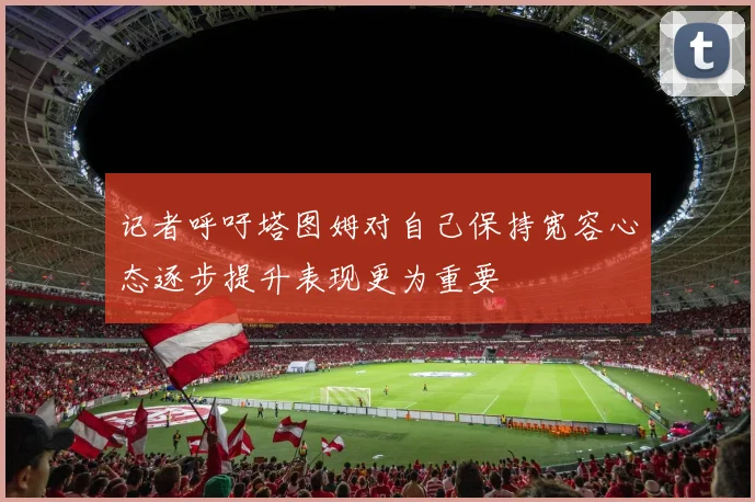 记者呼吁塔图姆对自己保持宽容心态逐步提升表现更为重要