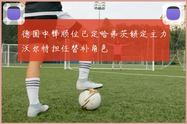 德国中锋顺位已定哈弗茨锁定主力沃尔特担任替补角色