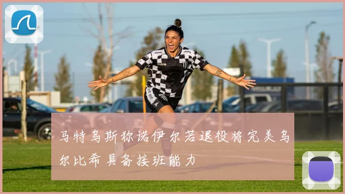 马特乌斯称诺伊尔若退役将完美乌尔比希具备接班能力