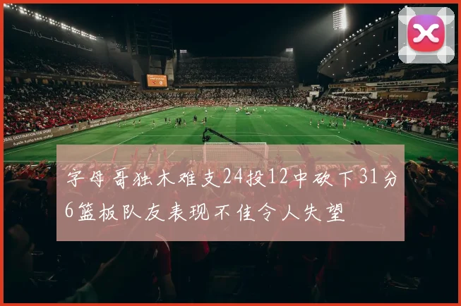 字母哥独木难支24投12中砍下31分6篮板队友表现不佳令人失望