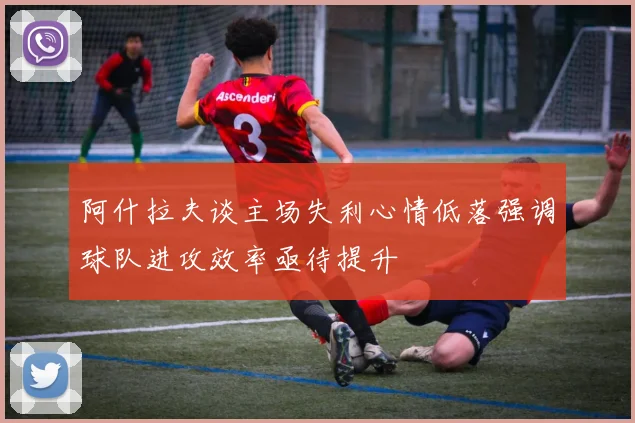 阿什拉夫谈主场失利心情低落强调球队进攻效率亟待提升