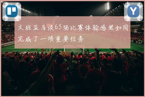 文班亚马谈65场比赛体验感觉如同完成了一项重要任务
