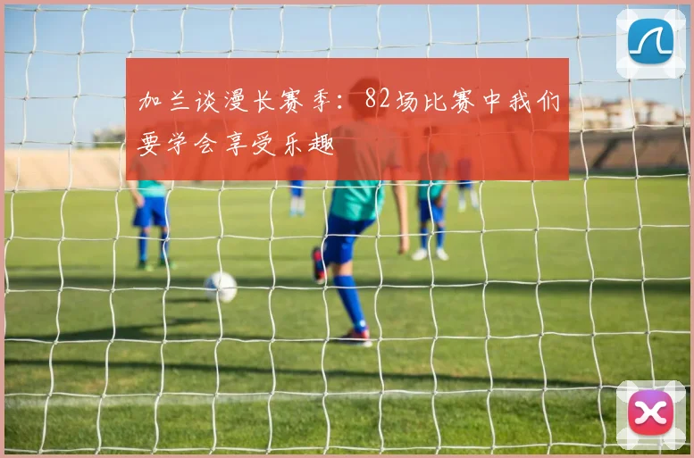 加兰谈漫长赛季：82场比赛中我们要学会享受乐趣