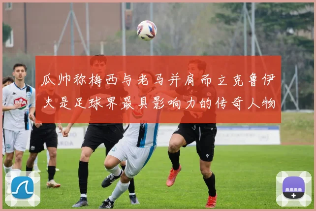 瓜帅称梅西与老马并肩而立克鲁伊夫是足球界最具影响力的传奇人物
