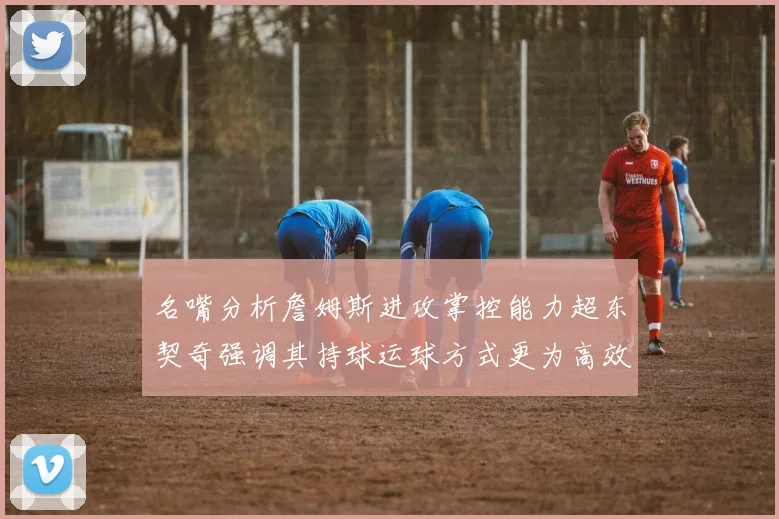 名嘴分析詹姆斯进攻掌控能力超东契奇强调其持球运球方式更为高效