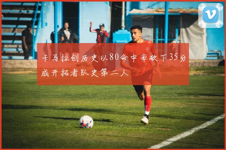 卡马拉创历史以80命中率砍下35分成开拓者队史第二人