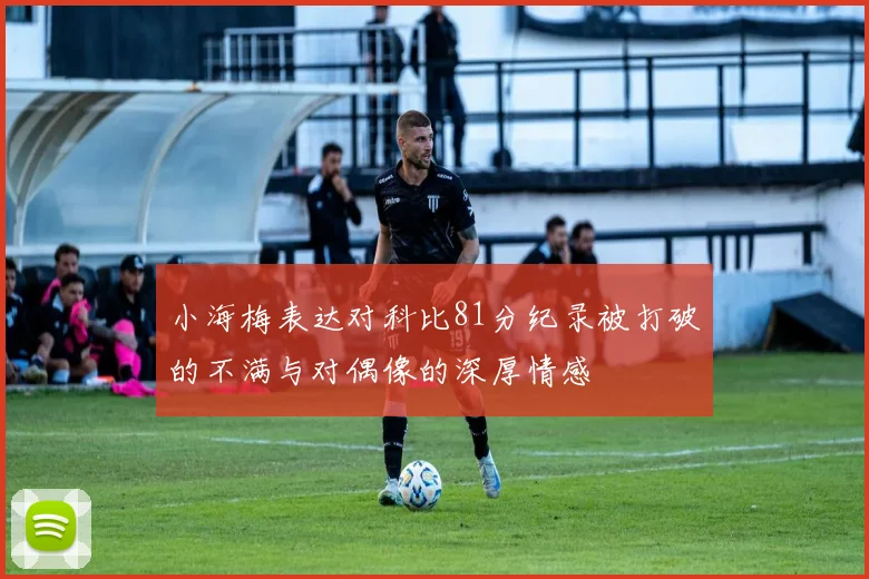 小海梅表达对科比81分纪录被打破的不满与对偶像的深厚情感