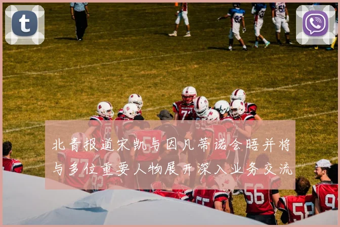 北青报道宋凯与因凡蒂诺会晤并将与多位重要人物展开深入业务交流
