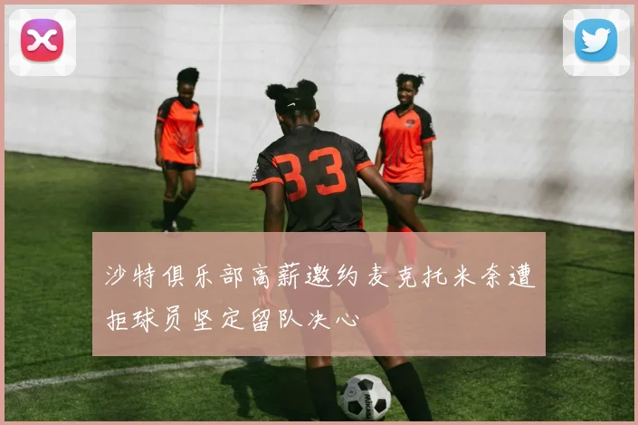 沙特俱乐部高薪邀约麦克托米奈遭拒球员坚定留队决心