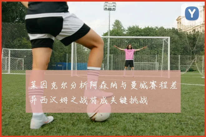 莱因克尔分析阿森纳与曼城赛程差异西汉姆之战将成关键挑战