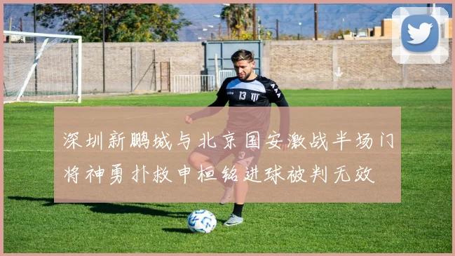 深圳新鹏城与北京国安激战半场门将神勇扑救申桓铭进球被判无效