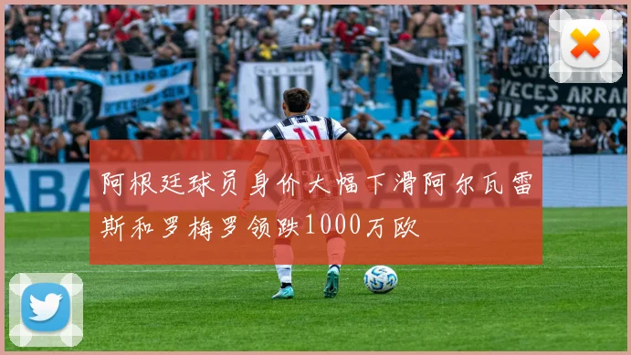 阿根廷球员身价大幅下滑阿尔瓦雷斯和罗梅罗领跌1000万欧