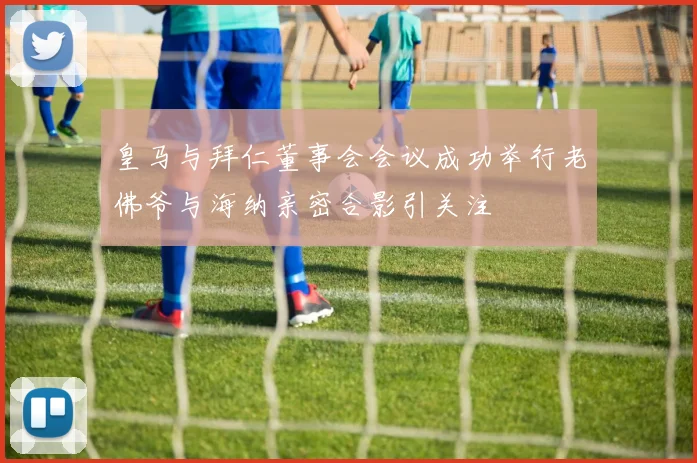 皇马与拜仁董事会会议成功举行老佛爷与海纳亲密合影引关注