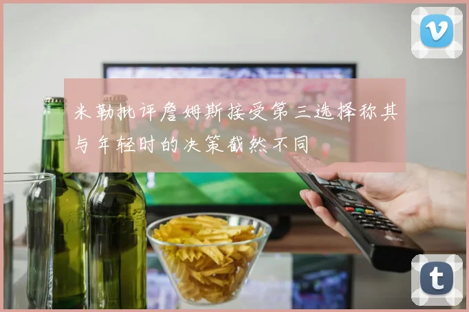 米勒批评詹姆斯接受第三选择称其与年轻时的决策截然不同