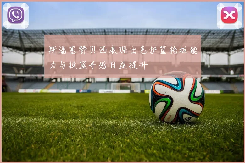 斯潘塞赞贝西表现出色护筐抢板能力与投篮手感日益提升