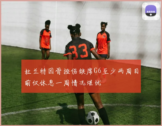 杜兰特因骨挫伤缺席G6至少两周目前仅休息一周情况堪忧