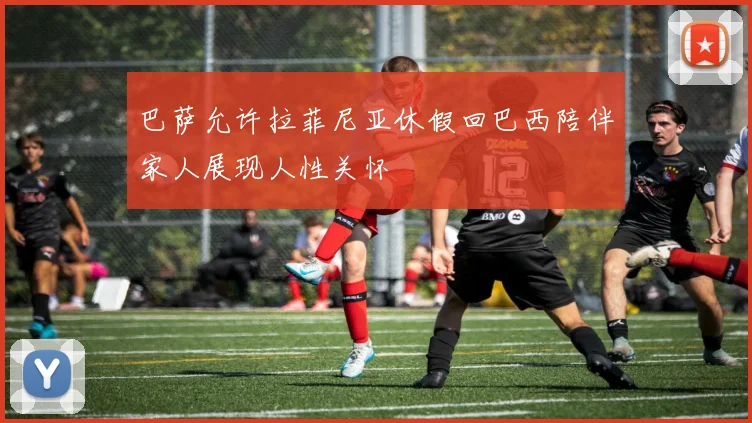 巴萨允许拉菲尼亚休假回巴西陪伴家人展现人性关怀