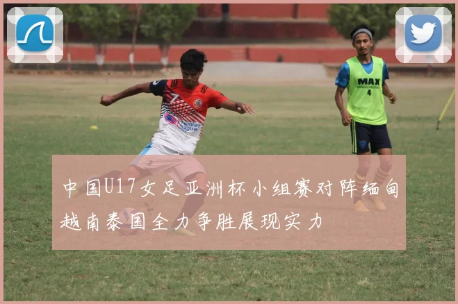 中国U17女足亚洲杯小组赛对阵缅甸越南泰国全力争胜展现实力